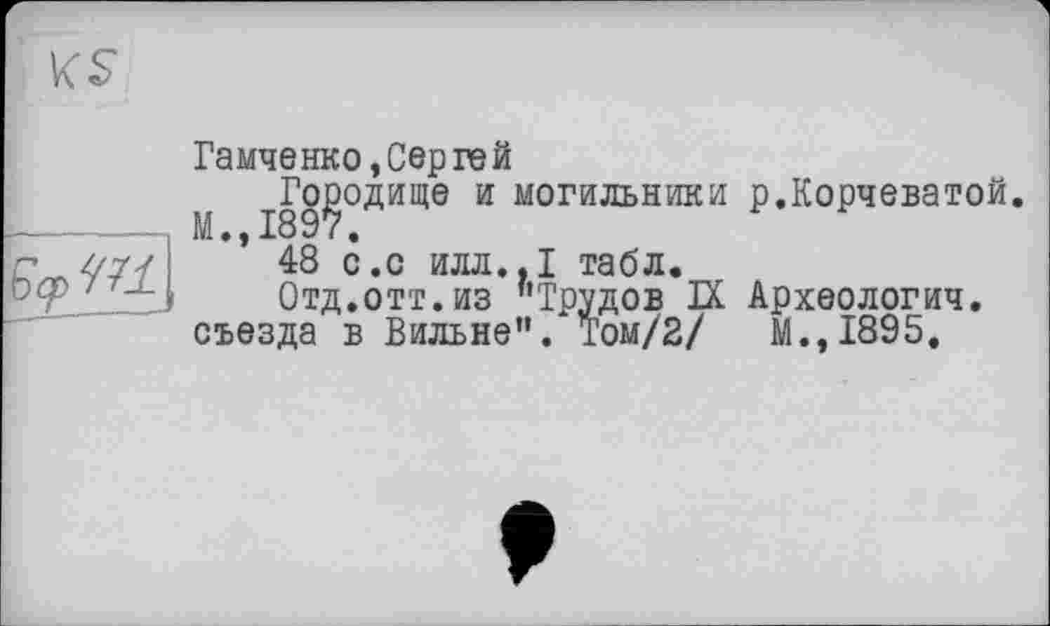 ﻿

Гамченко »Сергей
fl І89?°ДИЩЄ И могильники Р«К°РЧЄватой.
* 48 с.о илл.,1 табл.
Отд.отт.из "Трудов IX Археологии, съезда в Вильне". Том/2/ М.,І895.